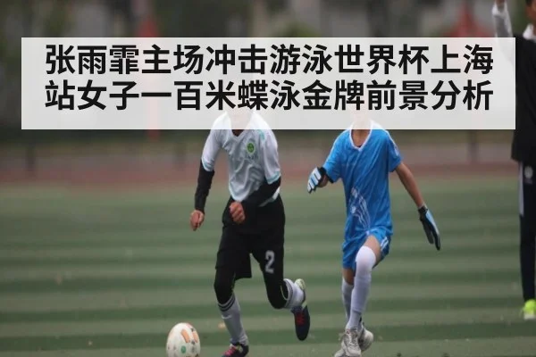 张雨霏主场冲击游泳世界杯上海站女子一百米蝶泳金牌前景分析