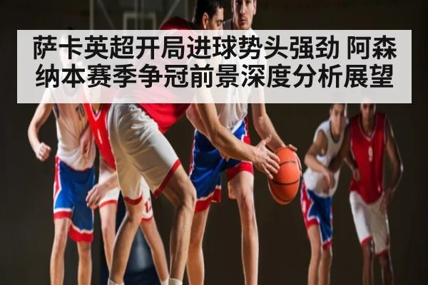 萨卡英超开局进球势头强劲 阿森纳本赛季争冠前景深度分析展望
